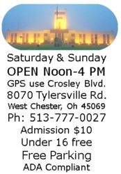 Saturday & Sunday OPEN Noon-4 PM GPS use Crosley Blvd. 8070 Tylersville Rd. West Chester, Oh 45069 Ph: 513-777-0027 Admission $10 Under 16 free Free Parking ADA Compliant